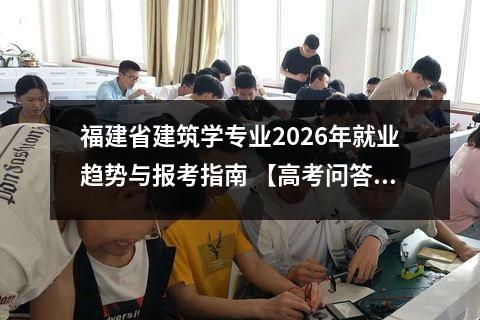福建省建筑学专业2026年就业趋势与报考指南 【高考问答】