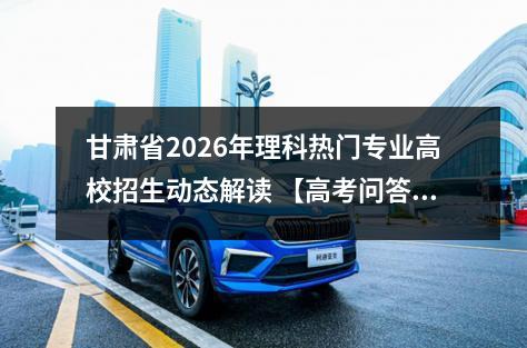 甘肃省2026年理科热门专业高校招生动态解读 【高考问答】
