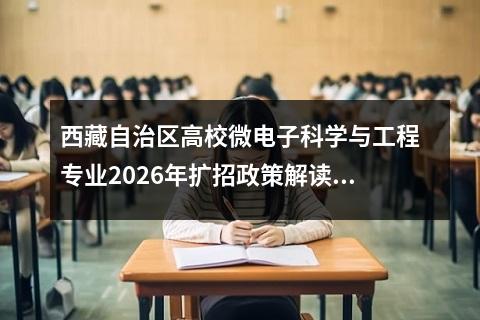 西藏自治区高校微电子科学与工程专业2026年扩招政策解读 【高考问答】