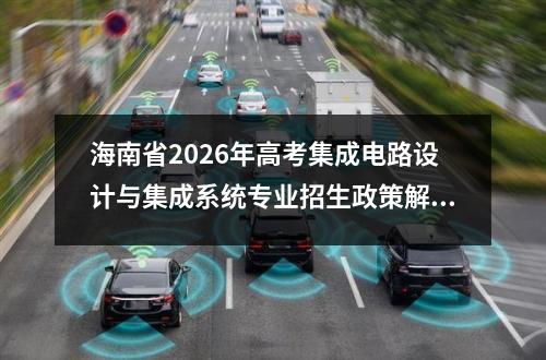 海南省2026年高考集成电路设计与集成系统专业招生政策解读 【高考问答】