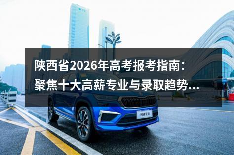 陕西省2026年高考报考指南:聚焦十大高薪专业与录取趋势分析 2026年关键时间节点提醒