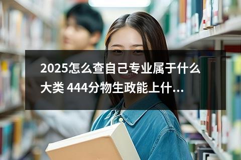 2025怎么查自己专业属于什么大类 444分物生政能上什么大学