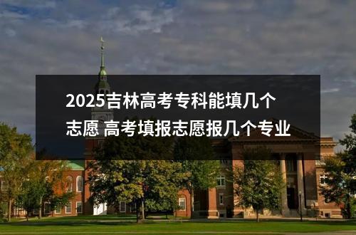 2025吉林高考专科能填几个志愿 高考填报志愿报几个专业