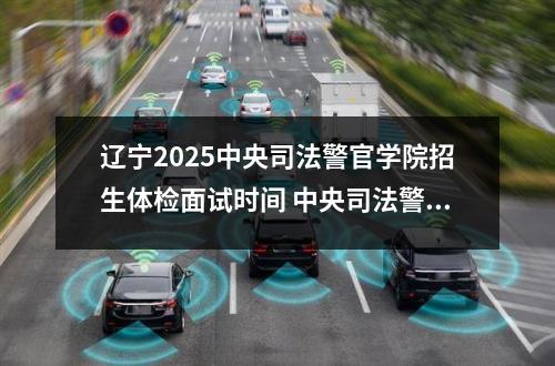 辽宁2025中央司法警官学院招生体检面试时间 中央司法警官学院有哪些专业