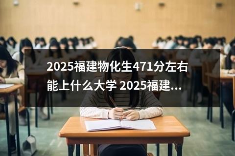 2025福建物化生471分左右能上什么大学 2025福建物化生328分左右能上什么大学