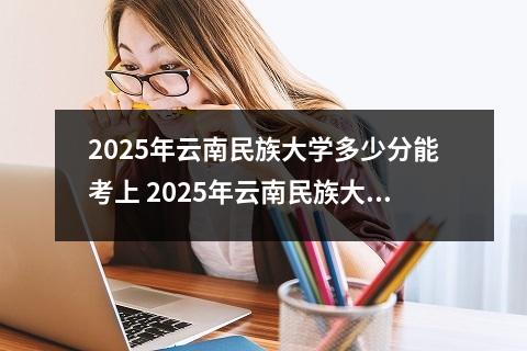 2025年云南民族大学多少分能考上 2025年云南民族大学寒假放假开始及结束时间