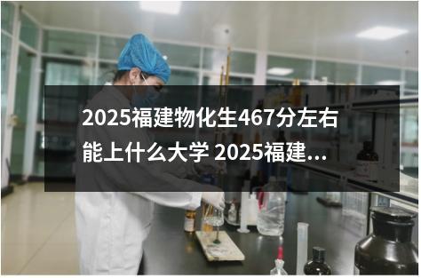 2025福建物化生467分左右能上什么大学 2025福建物化生367分左右能上什么大学