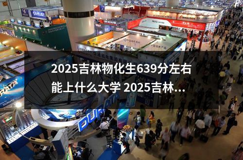 2025吉林物化生639分左右能上什么大学 2025吉林物化生482分左右能上什么大学