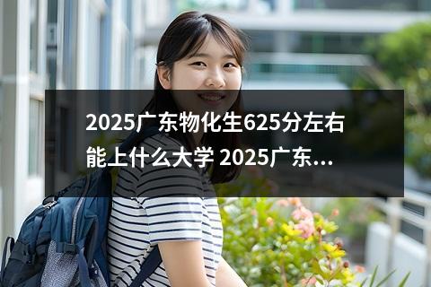 2025广东物化生625分左右能上什么大学 2025广东物化生474分左右能上什么大学