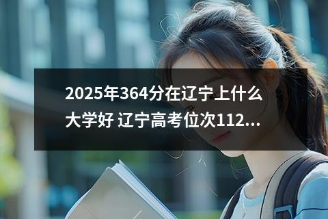 2025年364分在辽宁上什么大学好 辽宁高考位次112000名左右报什么大学好