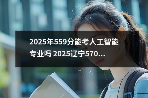 2025年559分能考人工智能专业吗 2025辽宁570分能上的大学有哪些