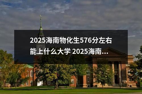 2025海南物化生576分左右能上什么大学 2025海南物化生620分左右能上什么大学