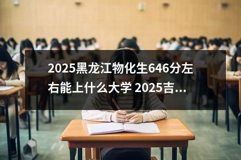 2025黑龙江物化生646分左右能上什么大学 2025吉林物化生646分左右能上什么大学