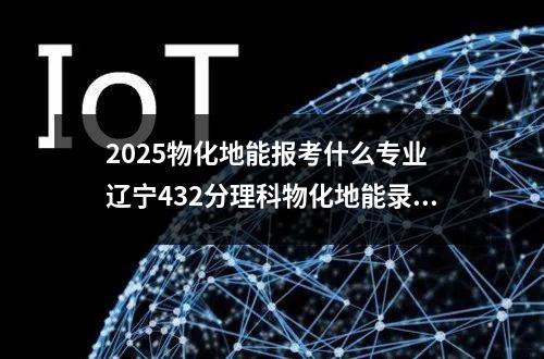 2025物化地能报考什么专业 辽宁432分理科物化地能录取什么大学呢