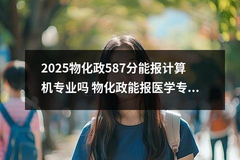 2025物化政587分能报计算机专业吗 物化政能报医学专业吗?