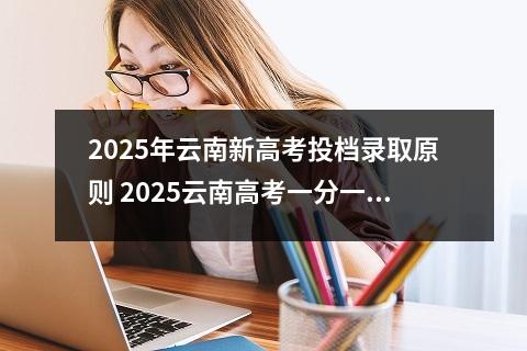 2025年云南新高考投档录取原则 2025云南高考一分一段表汇总