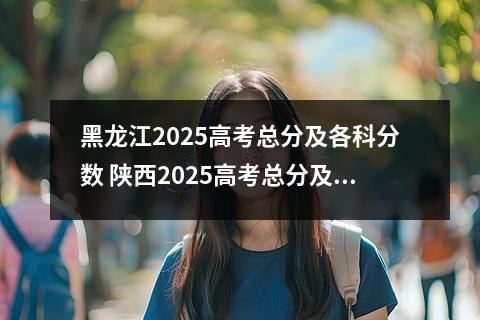 黑龙江2025高考总分及各科分数 陕西2025高考总分及各科分数