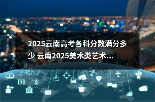 2025云南高考各科分数满分多少 云南2025美术类艺术统考/联考满分多少