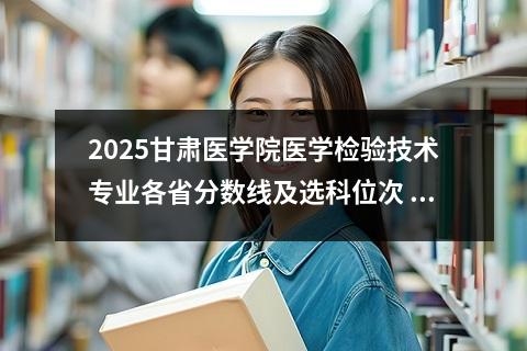 2025甘肃医学院医学检验技术专业各省分数线及选科位次 医学检验技术专业就业前景满意度怎么样