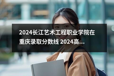 2024长江艺术工程职业学院在重庆录取分数线 2024高考物理类286分左右能报什么大学