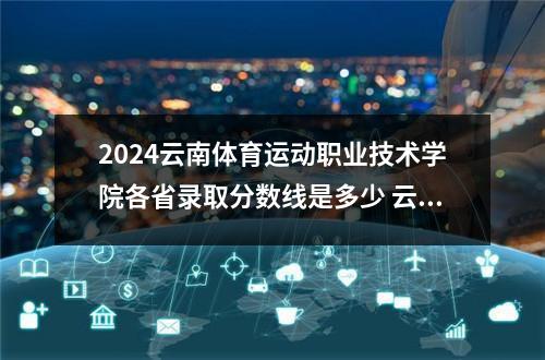 2024云南体育运动职业技术学院各省录取分数线是多少 云南新兴职业学院2024各省录取分数线及最低位次是多少