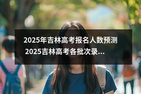 2025年吉林高考报名人数预测 2025吉林高考各批次录取分数线预估
