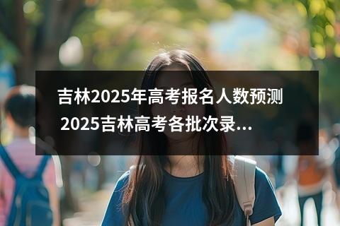 吉林2025年高考报名人数预测 2025吉林高考各批次录取分数线预估