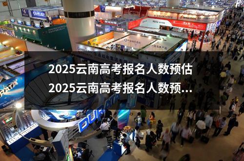 2025云南高考报名人数预估 2025云南高考报名人数预计