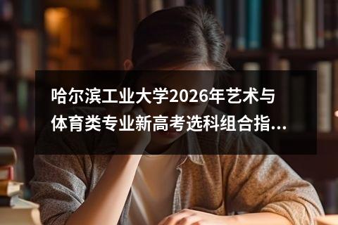 哈尔滨工业大学2026年艺术与体育类专业新高考选科组合指南 【高考问答】