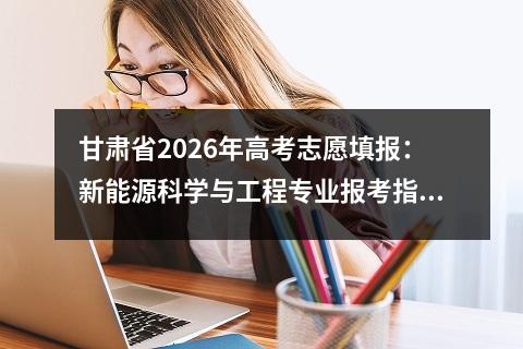 甘肃省2026年高考志愿填报：新能源科学与工程专业报考指南 【高考问答】