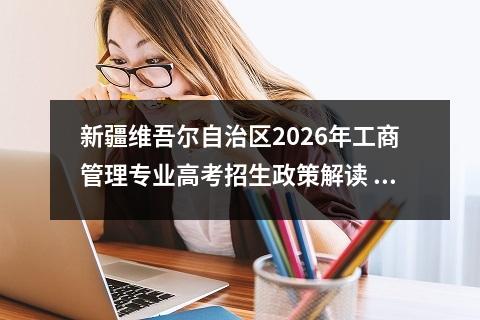 新疆维吾尔自治区2026年工商管理专业高考招生政策解读 【高考问答】