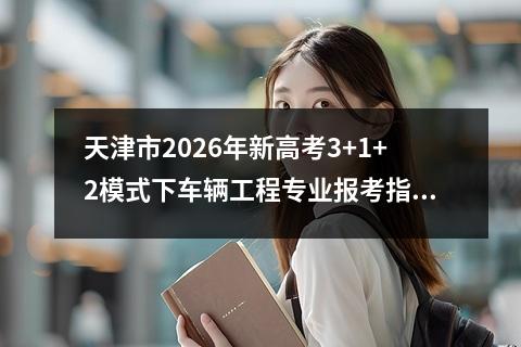 天津市2026年新高考3+1+2模式下车辆工程专业报考指南 【高考问答】