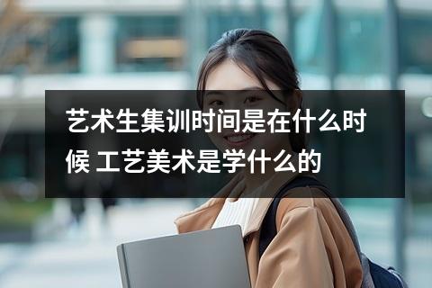 艺术生集训时间是在什么时候 工艺美术是学什么的