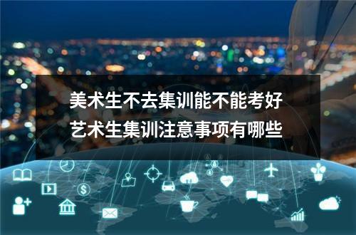 美术生不去集训能不能考好 艺术生集训注意事项有哪些