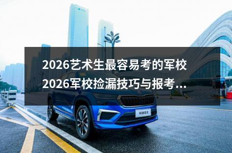 2026艺术生最容易考的军校 2026军校捡漏技巧与报考须知