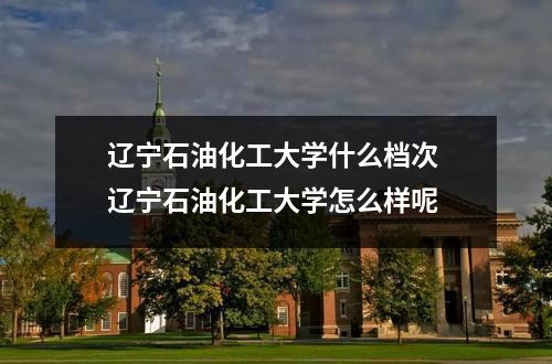 辽宁石油化工大学什么档次 辽宁石油化工大学怎么样呢