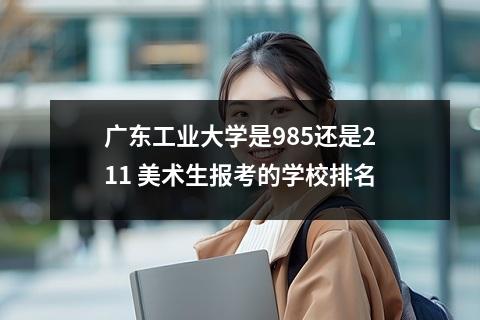 广东工业大学是985还是211 美术生报考的学校排名