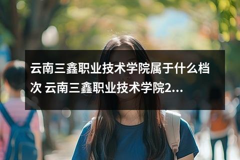 云南三鑫职业技术学院属于什么档次 云南三鑫职业技术学院2023全国各省录取分数线及最低位次
