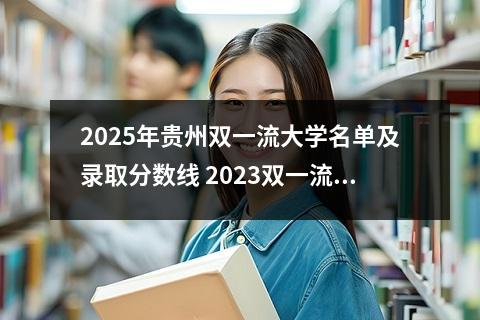 2025年贵州双一流大学名单及录取分数线 2023双一流大学在贵州最低录取分数线及位次是多少