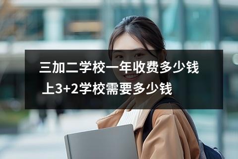 三加二学校一年收费多少钱 上3+2学校需要多少钱