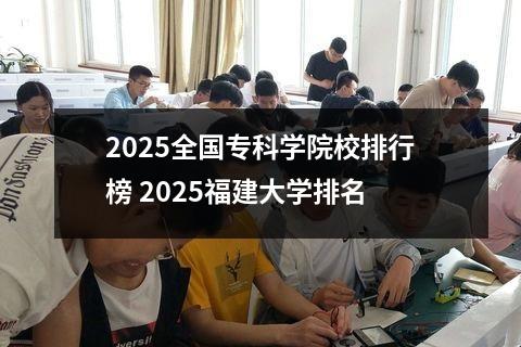 2025全国专科学院校排行榜 2025福建大学排名