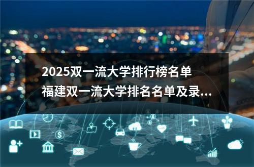 2025双一流大学排行榜名单 福建双一流大学排名名单及录取分数线