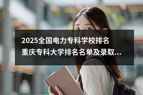 2025全国电力专科学校排名 重庆专科大学排名名单及录取分数线