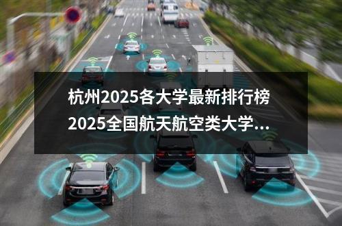 杭州2025各大学最新排行榜 2025全国航天航空类大学排行榜【校友会版】