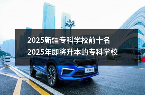 2025新疆专科学校前十名 2025年即将升本的专科学校