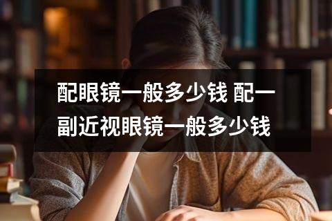 配眼镜一般多少钱 配一副近视眼镜一般多少钱