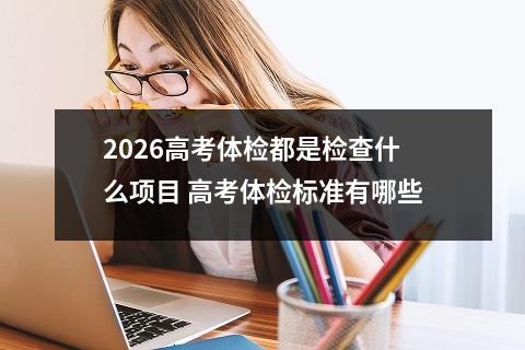 2026高考体检都是检查什么项目 高考体检标准有哪些