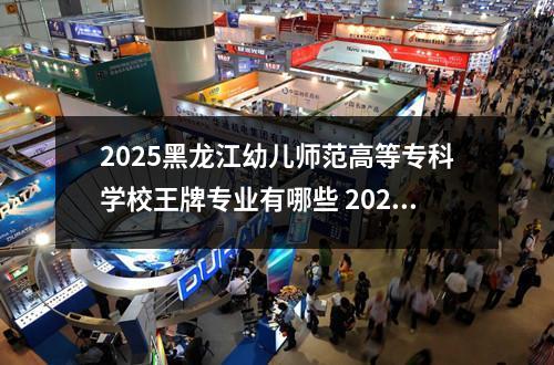 2025黑龙江幼儿师范高等专科学校王牌专业有哪些 2025年太原幼儿师范高等专科学校多少分能考上