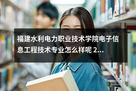 福建水利电力职业技术学院电子信息工程技术专业怎么样呢 2024年福建水利电力职业技术学院各省招生计划及招生人数