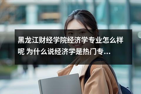黑龙江财经学院经济学专业怎么样呢 为什么说经济学是热门专业